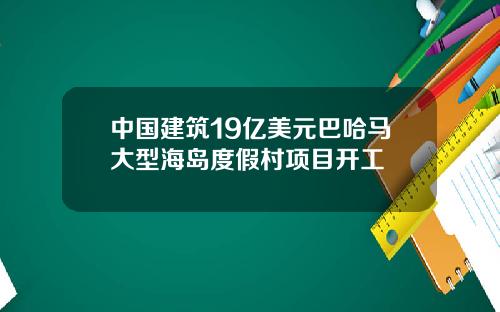 中国建筑19亿美元巴哈马大型海岛度假村项目开工