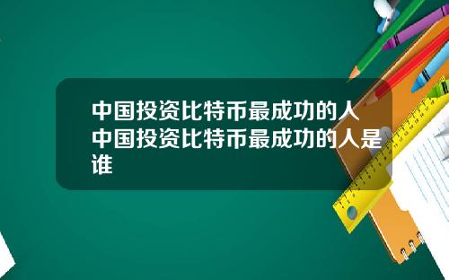 中国投资比特币最成功的人中国投资比特币最成功的人是谁