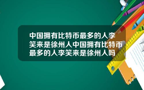中国拥有比特币最多的人李笑来是徐州人中国拥有比特币最多的人李笑来是徐州人吗