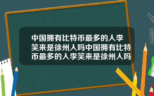 中国拥有比特币最多的人李笑来是徐州人吗中国拥有比特币最多的人李笑来是徐州人吗知乎