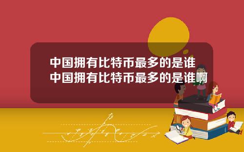 中国拥有比特币最多的是谁中国拥有比特币最多的是谁啊