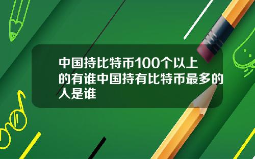 中国持比特币100个以上的有谁中国持有比特币最多的人是谁