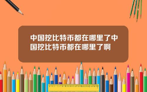 中国挖比特币都在哪里了中国挖比特币都在哪里了啊