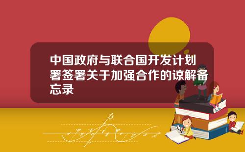 中国政府与联合国开发计划署签署关于加强合作的谅解备忘录