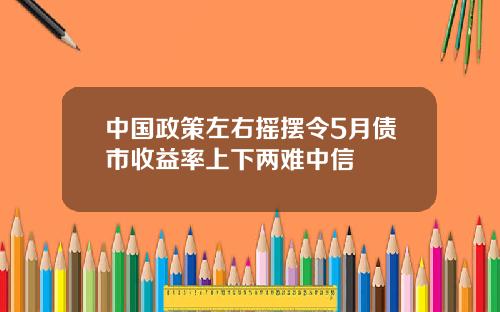 中国政策左右摇摆令5月债市收益率上下两难中信