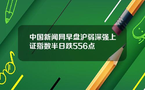 中国新闻网早盘沪弱深强上证指数半日跌556点