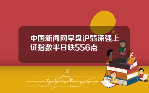中国新闻网早盘沪弱深强上证指数半日跌556点