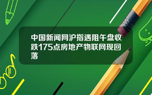 中国新闻网沪指遇阻午盘收跌175点房地产物联网现回落