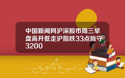 中国新闻网沪深股市周三早盘高开低走沪指跌33点险守3200