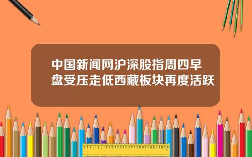 中国新闻网沪深股指周四早盘受压走低西藏板块再度活跃