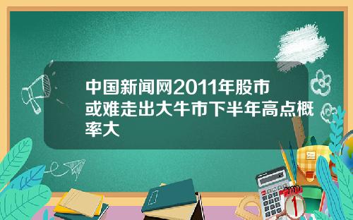 中国新闻网2011年股市或难走出大牛市下半年高点概率大