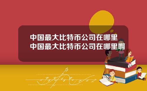 中国最大比特币公司在哪里中国最大比特币公司在哪里啊
