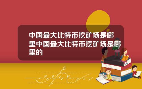 中国最大比特币挖矿场是哪里中国最大比特币挖矿场是哪里的