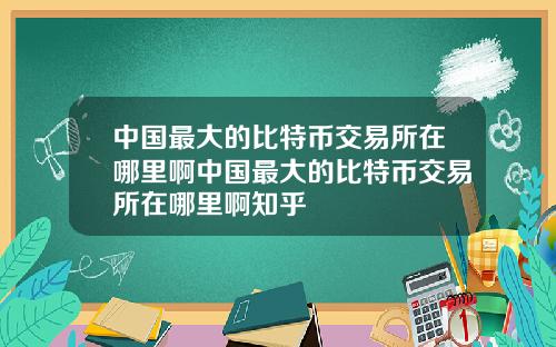中国最大的比特币交易所在哪里啊中国最大的比特币交易所在哪里啊知乎