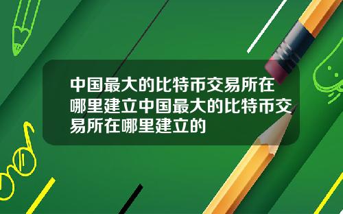 中国最大的比特币交易所在哪里建立中国最大的比特币交易所在哪里建立的