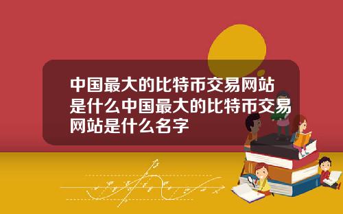 中国最大的比特币交易网站是什么中国最大的比特币交易网站是什么名字