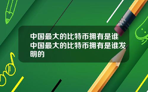 中国最大的比特币拥有是谁中国最大的比特币拥有是谁发明的
