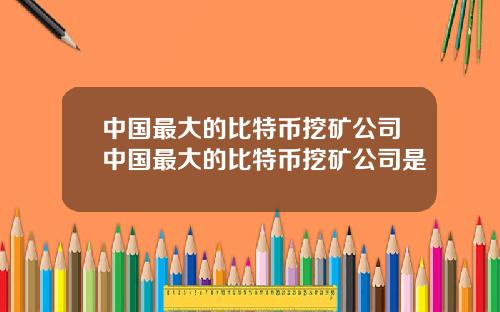 中国最大的比特币挖矿公司中国最大的比特币挖矿公司是