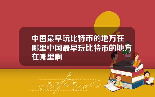 中国最早玩比特币的地方在哪里中国最早玩比特币的地方在哪里啊