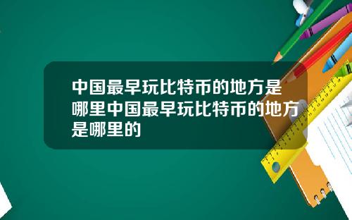 中国最早玩比特币的地方是哪里中国最早玩比特币的地方是哪里的