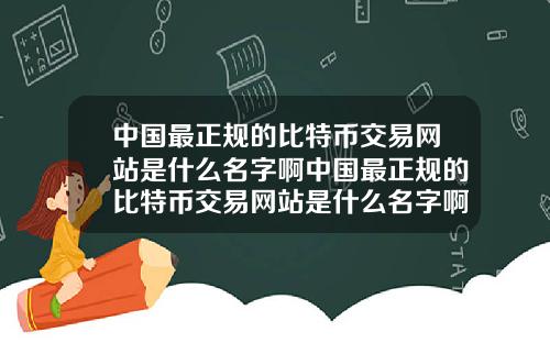 中国最正规的比特币交易网站是什么名字啊中国最正规的比特币交易网站是什么名字啊知乎