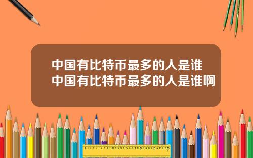 中国有比特币最多的人是谁中国有比特币最多的人是谁啊