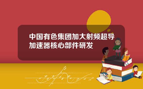 中国有色集团加大射频超导加速器核心部件研发