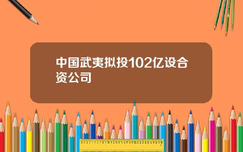 中国武夷拟投102亿设合资公司
