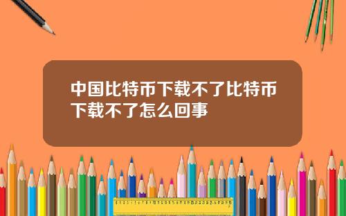 中国比特币下载不了比特币下载不了怎么回事