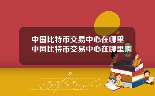 中国比特币交易中心在哪里中国比特币交易中心在哪里啊