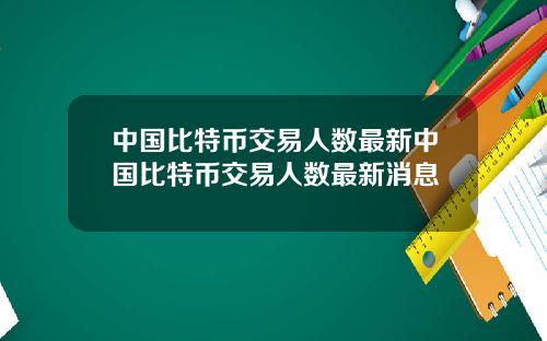 中国比特币交易人数最新中国比特币交易人数最新消息