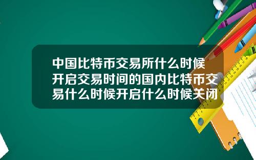 中国比特币交易所什么时候开启交易时间的国内比特币交易什么时候开启什么时候关闭