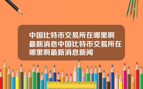 中国比特币交易所在哪里啊最新消息中国比特币交易所在哪里啊最新消息新闻