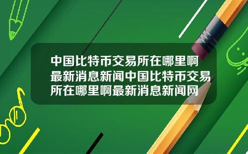 中国比特币交易所在哪里啊最新消息新闻中国比特币交易所在哪里啊最新消息新闻网