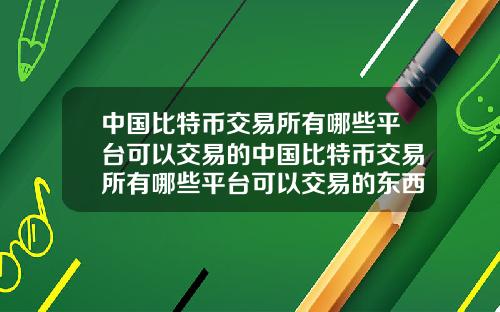 中国比特币交易所有哪些平台可以交易的中国比特币交易所有哪些平台可以交易的东西