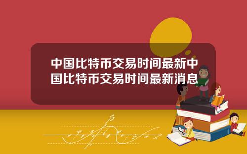 中国比特币交易时间最新中国比特币交易时间最新消息
