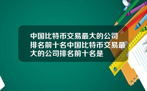 中国比特币交易最大的公司排名前十名中国比特币交易最大的公司排名前十名是