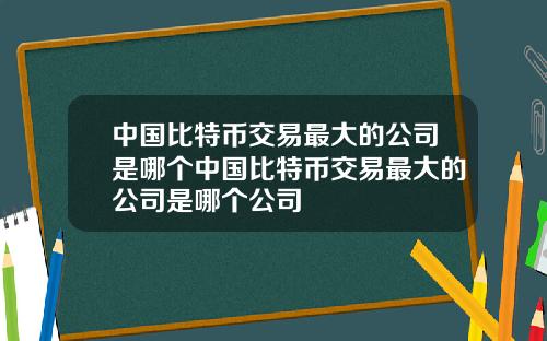 中国比特币交易最大的公司是哪个中国比特币交易最大的公司是哪个公司