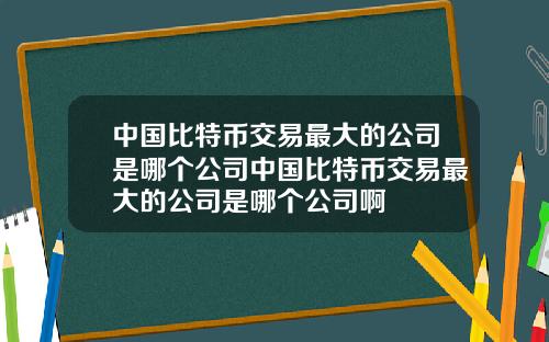 中国比特币交易最大的公司是哪个公司中国比特币交易最大的公司是哪个公司啊