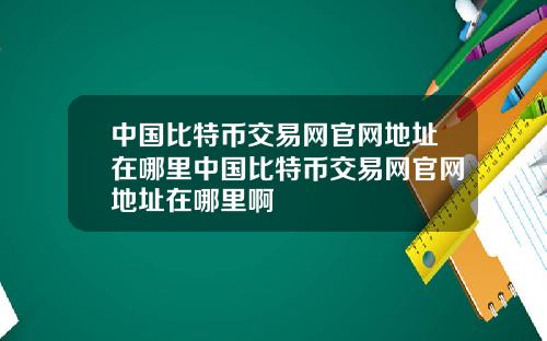 中国比特币交易网官网地址在哪里中国比特币交易网官网地址在哪里啊