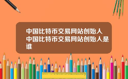 中国比特币交易网站创始人中国比特币交易网站创始人是谁