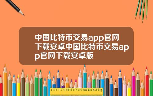 中国比特币交易app官网下载安卓中国比特币交易app官网下载安卓版