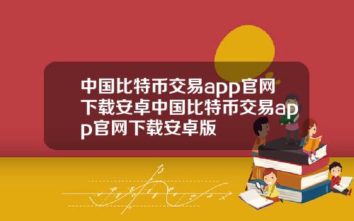 中国比特币交易app官网下载安卓中国比特币交易app官网下载安卓版
