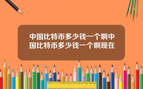 中国比特币多少钱一个啊中国比特币多少钱一个啊现在