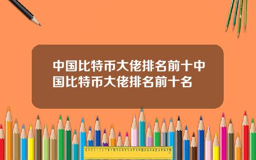 中国比特币大佬排名前十中国比特币大佬排名前十名