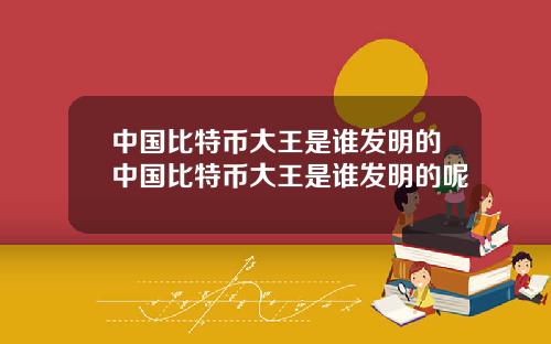 中国比特币大王是谁发明的中国比特币大王是谁发明的呢