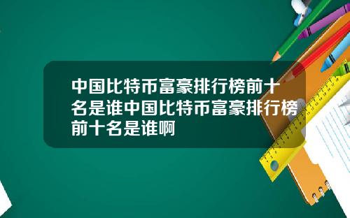 中国比特币富豪排行榜前十名是谁中国比特币富豪排行榜前十名是谁啊