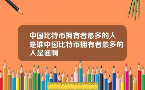 中国比特币拥有者最多的人是谁中国比特币拥有者最多的人是谁啊