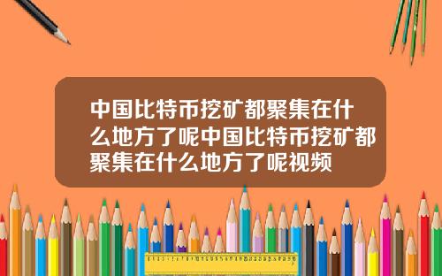 中国比特币挖矿都聚集在什么地方了呢中国比特币挖矿都聚集在什么地方了呢视频