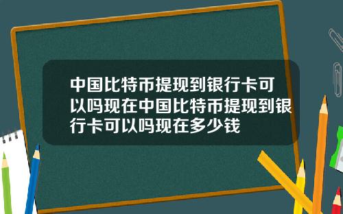 中国比特币提现到银行卡可以吗现在中国比特币提现到银行卡可以吗现在多少钱